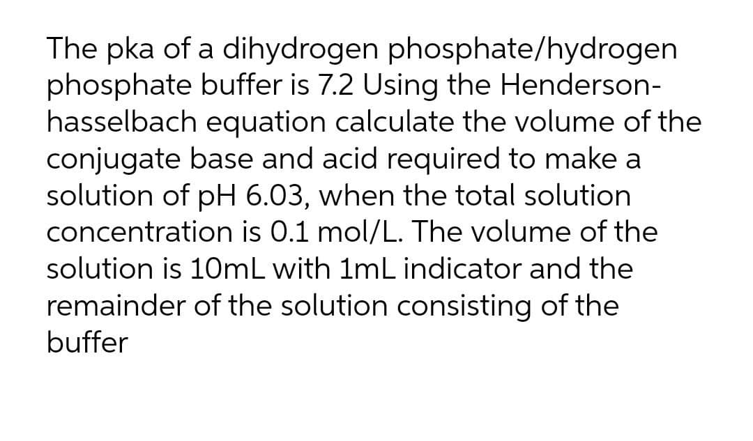 The pka of a dihydrogen phosphate/hydrogen
phosphate buffer is 7.2 Using the Henderson-
hasselbach equation calculate the volume of the
conjugate base and acid required to make a
solution of pH 6.03, when the total solution
concentration is 0.1 mol/L. The volume of the
solution is 10mL with 1mL indicator and the
remainder of the solution consisting of the
buffer
