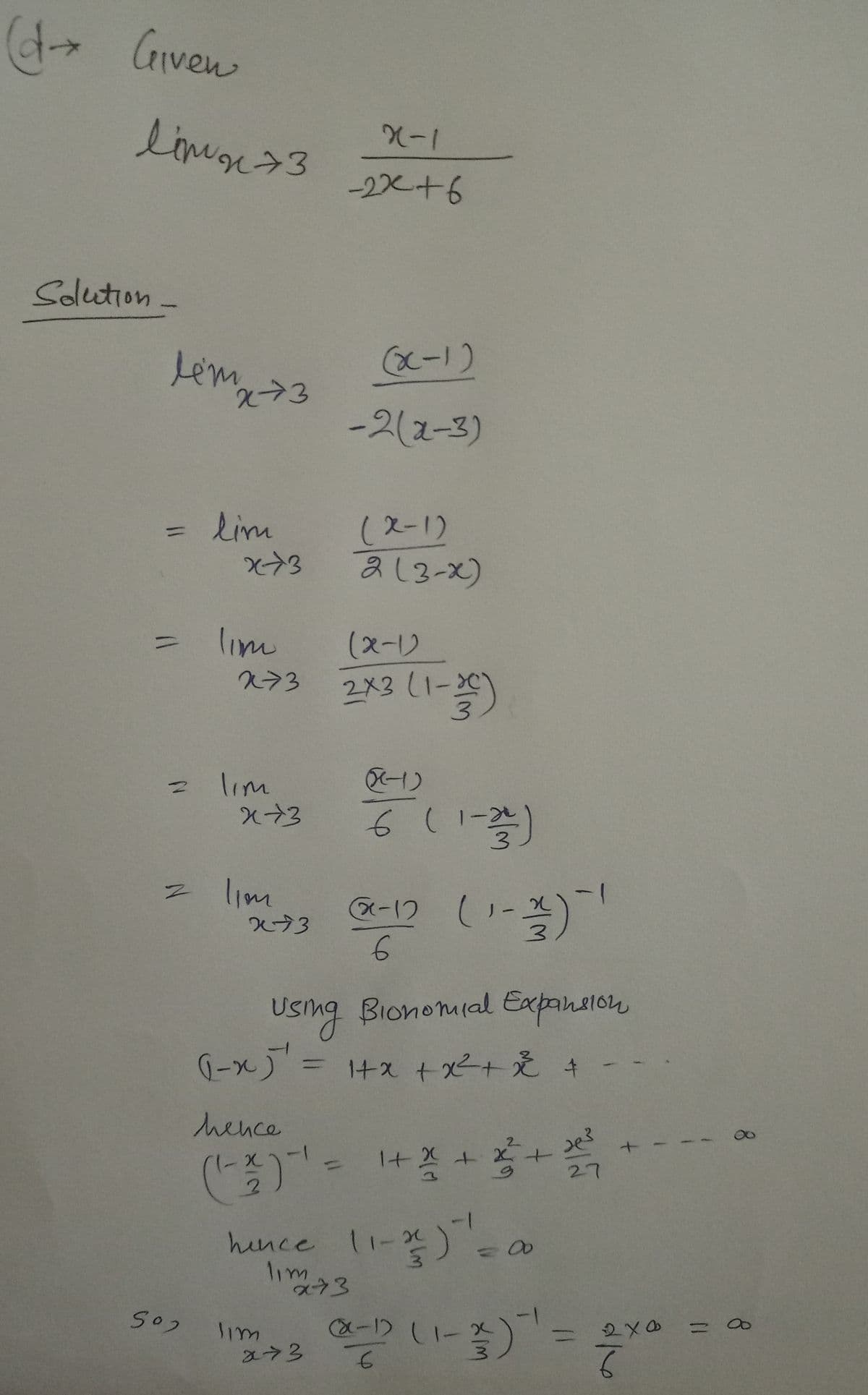 (d→ Given
linn 73
Solution
lém x-73
= lim
Z
502
x-73
lim
273
lim
x+3
lim
x43
X-1
-2x+6
(x-1)
-2(x-3)
(x-1)
2 (3-X)
(x-1)
2x3 (1-3)
lim
x73
((-1)
6 ( 1 - 2/1/²-)
(x-12 (1-1)-1
3
6
Using Bionomial Expansion
(-x) = 1+ x + x² + x² +
hence
(1-22)-¹ = ¹+ 2² +2²² +2²
27
hence 11-x) = ¹ = a
lim
x-73
محمد
-1
-1 (1-3) -¹ =
6
+
2x0
6
=
8