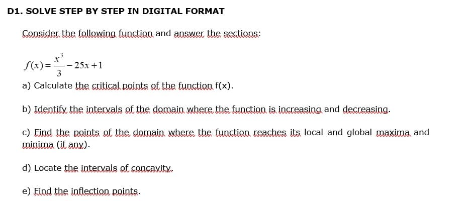 D1. SOLVE STEP BY STEP IN DIGITAL FORMAT
Consider the following function and answer the sections:
X
3
f(x)=
3
a) Calculate the critical points of the function f(x).
b) Identify the intervals of the domain where the function is increasing and decreasing.
c) Find the points of the domain where the function reaches its local and global maxima and
minima (if any).
- 25x+1
d) Locate the intervals of concavity.
e) Find the inflection points.