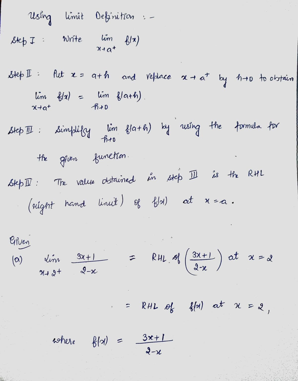 Using limit Definition :-
tim flx)
Step I:
Step II :
lim f(x)
x+a+
the
Step II:
Given
(a)
Write
Step III: Simplify
Put x = 9th
=
x+a+
Lim
X+2+
lim flath) by using the formula for
h+o
given function.
where
h+0
lim flath).
The value obtained in step II
of flat)
(right hand lineit)
and replace x + at by hto to obtain
3x+1
2-x
fla)
C
RHL of
at
3x + 1
2-1
is the RHL
x = a.
3x+1
2-x
at x = 2
RHL of f(x) at x = 2