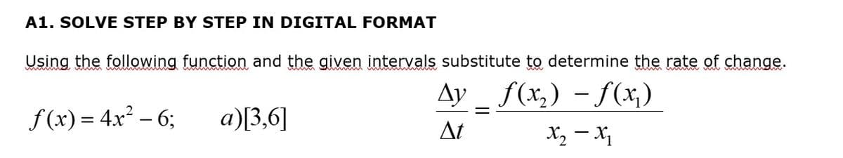 A1. SOLVE STEP BY STEP IN DIGITAL FORMAT
Using the following function and the given intervals substitute to determine the rate of change.
f(x₂)-f(x₂)
X₂ - X₁
f(x) = 4x² - 6;
a)[3,6]
Ay
At