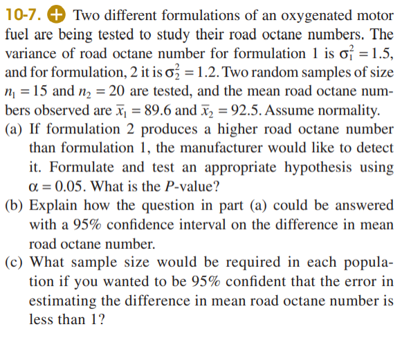10-7. + Two different formulations of an oxygenated motor
fuel are being tested to study their road octane numbers. The
variance of road octane number for formulation 1 is of = 1.5,
and for formulation, 2 it is o = 1.2. Two random samples of size
n = 15 and n = 20 are tested, and the mean road octane num-
bers observed are x¡ = 89.6 and x = 92.5. Assume normality.
(a) If formulation 2 produces a higher road octane number
than formulation 1, the manufacturer would like to detect
it. Formulate and test an appropriate hypothesis using
a = 0.05. What is the P-value?
(b) Explain how the question in part (a) could be answered
with a 95% confidence interval on the difference in mean
road octane number.
(c) What sample size would be required in each popula-
tion if you wanted to be 95% confident that the error in
estimating the difference in mean road octane number is
less than 1?
