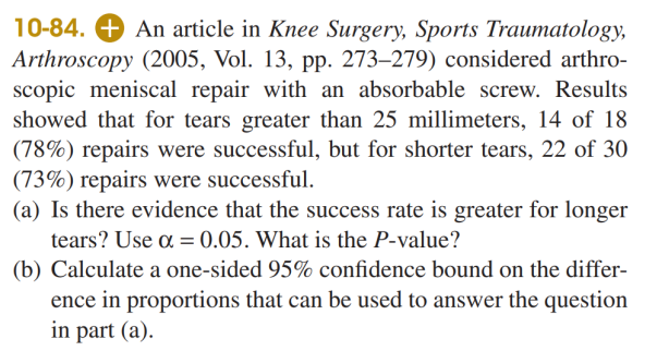 10-84. + An article in Knee Surgery, Sports Traumatology,
Arthroscopy (2005, Vol. 13, pp. 273–279) considered arthro-
scopic meniscal repair with an absorbable screw. Results
showed that for tears greater than 25 millimeters, 14 of 18
(78%) repairs were successful, but for shorter tears, 22 of 30
(73%) repairs were successful.
(a) Is there evidence that the success rate is greater for longer
tears? Use a = 0.05. What is the P-value?
(b) Calculate a one-sided 95% confidence bound on the differ-
ence in proportions that can be used to answer the question
in part (a).
