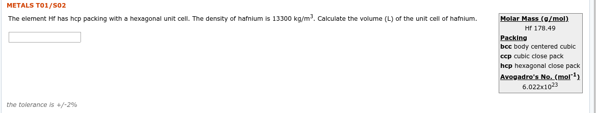 METALS T01/S02
The element Hf has hcp packing with
a hexagonal unit cell. The density of hafnium is 13300 kg/m3. Calculate the volume (L) of the unit cell of hafnium.
Molar Mass (g/mol).
Hf 178.49
Packing
bcc body centered cubic
ccp cubic close pack
hcp hexagonal close pack
Avogadro's No. (mol-1).
6.022x1023
the tolerance is +/-2%
