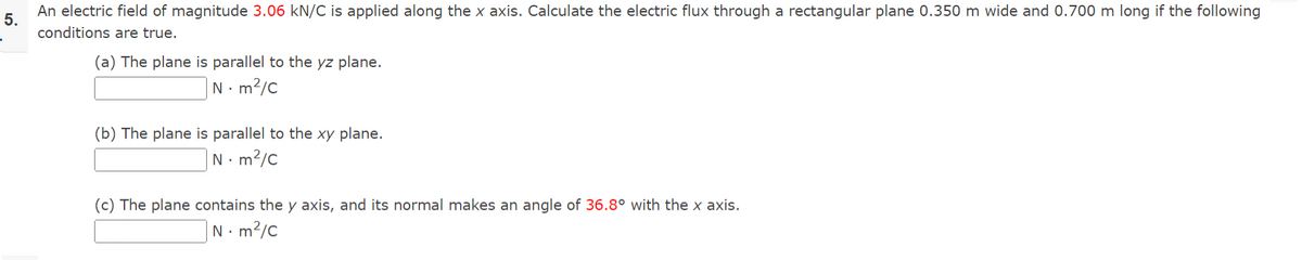 5.
An electric field of magnitude 3.06 kN/C is applied along the x axis. Calculate the electric flux through a rectangular plane 0.350 m wide and 0.700 m long if the following
conditions are true.
(a) The plane is parallel to the yz plane.
Nm²/C
(b) The plane is parallel to the xy plane.
Nm²/C
(c) The plane contains the y axis, and its normal makes an angle of 36.8° with the x axis.
Nm²/C