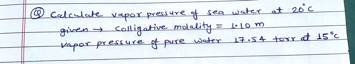 W
Calculate vapor press
ure of sea water at 20°c
given>
vapor pressure of pure water
colligative molality = 1o m
17.54 torr at 15°c
