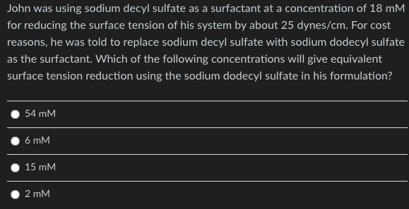 John was using sodium decyl sulfate as a surfactant at a concentration of 18 mM
for reducing the surface tension of his system by about 25 dynes/cm. For cost
reasons, he was told to replace sodium decyl sulfate with sodium dodecyl sulfate
as the surfactant. Which of the following concentrations will give equivalent
surface tension reduction using the sodium dodecyl sulfate in his formulation?
54 mM
6 mM
15 mM
2 mM
