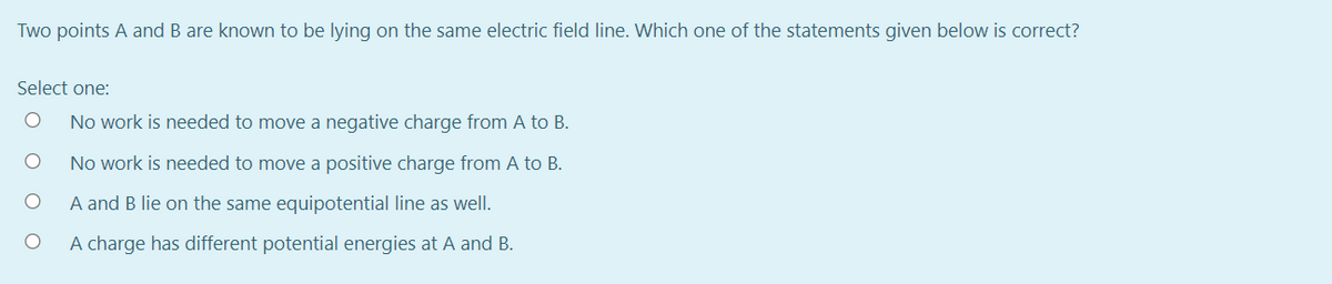 Two points A and B are known to be lying on the same electric field line. Which one of the statements given below is correct?
Select one:
No work is needed to move a negative charge from A to B.
No work is needed to move a positive charge from A to B.
A and B lie on the same equipotential line as well.
A charge has different potential energies at A and B.
