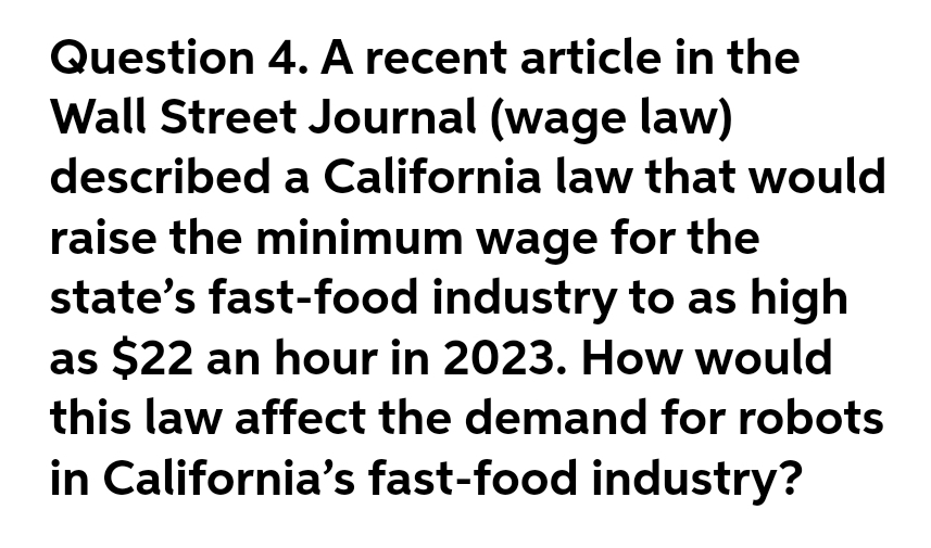 Question 4. A recent article in the
Wall Street Journal (wage law)
described a California law that would
raise the minimum wage for the
state's fast-food industry to as high
as $22 an hour in 2023. How would
this law affect the demand for robots
in California's fast-food industry?