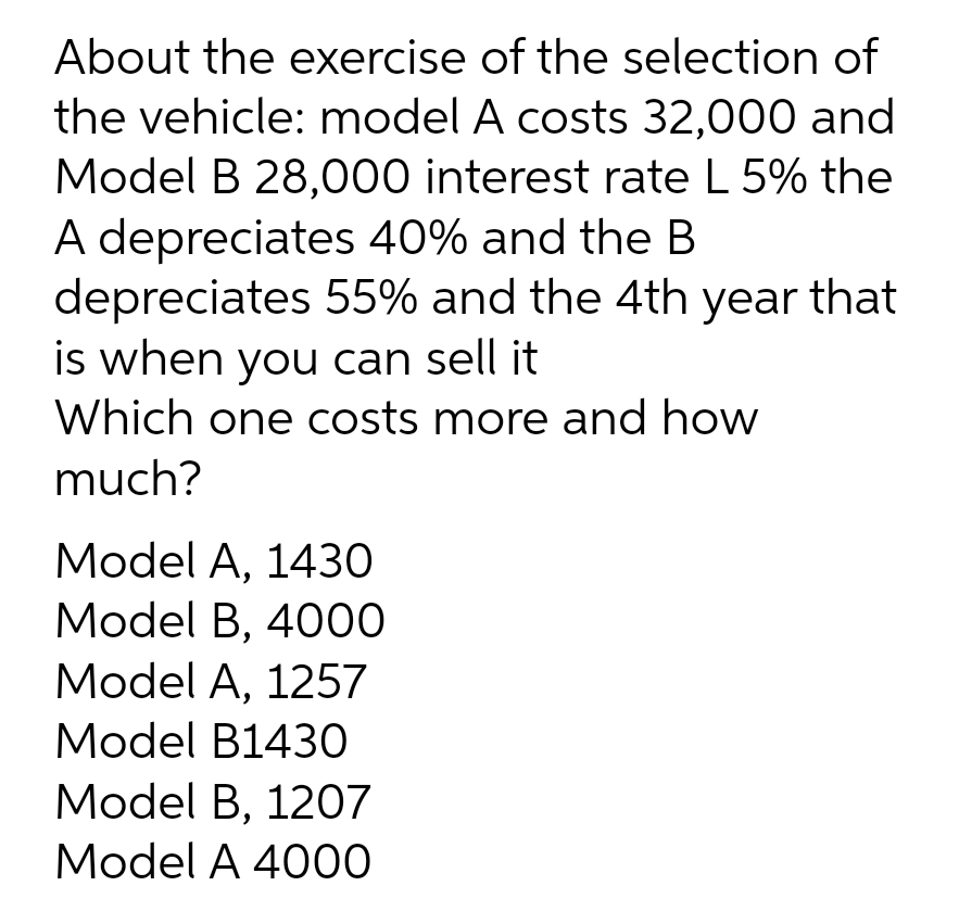 About the exercise of the selection of
the vehicle: model A costs 32,000 and
Model B 28,000 interest rate L 5% the
A depreciates 40% and the B
depreciates 55% and the 4th year that
is when you can sell it
Which one costs more and how
much?
Model A, 1430
Model B, 4000
Model A, 1257
Model B1430
Model B, 1207
Model A 4000
