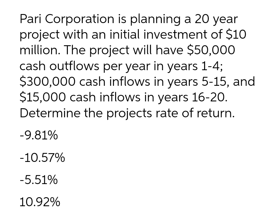Pari Corporation is planning a 20 year
project with an initial investment of $10
million. The project will have $50,000
cash outflows per year in years 1-4;
$300,000 cash inflows in years 5-15, and
$15,000 cash inflows in years 16-20.
Determine the projects rate of return.
-9.81%
-10.57%
-5.51%
10.92%
