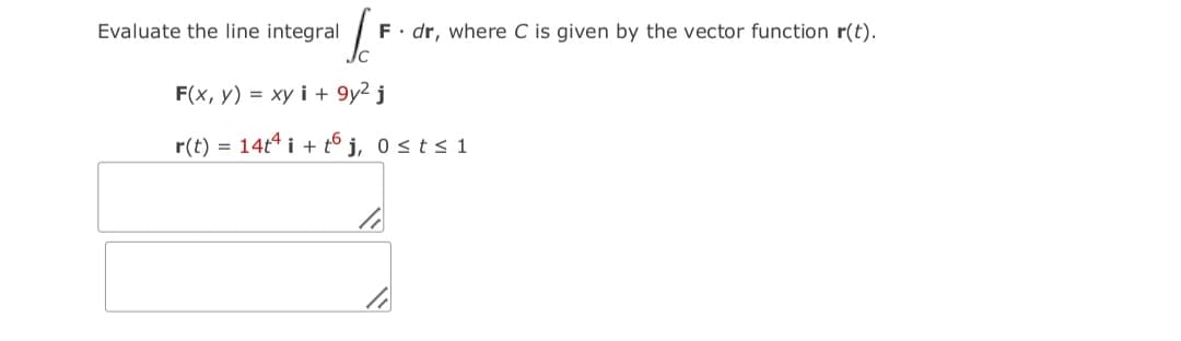 Evaluate the line integral
F. dr, where C is given by the vector function r(t).
F(x, y) = xy i + 9y2 j
r(t) = 14t* i + t6 j, 0 sts 1
