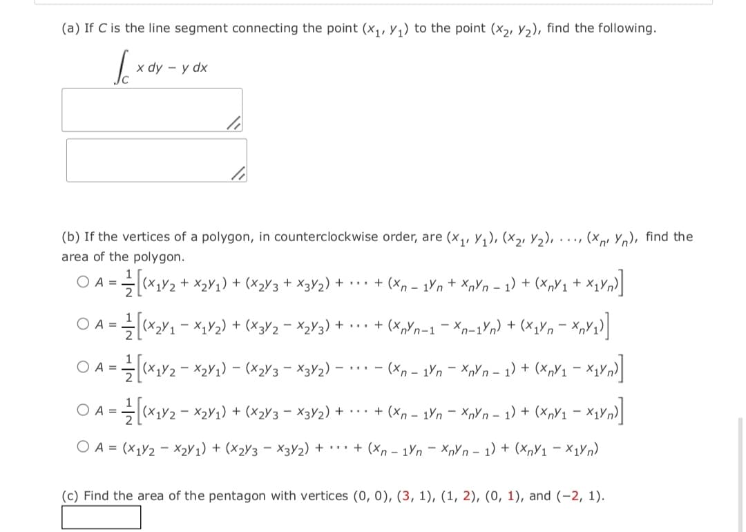 (a) If C is the line segment connecting the point (x,, y1) to the point (x2, y2), find the following.
x dy – y dx
(b) If the vertices of a polygon, in counterclockwise order, are (x,, y,), (x2, Y2), . .., (x,, Y,), find the
area of the polygon.
O A =
(X1Y2 + X2Y1) + (X2V3+ X3Y2) +
** + (x, – 1Yn + XnYn - 1) + (x,Y1 + X1Yn)
O A ==(x>Y1 - X,V2) + (x3V2 = X3Y3) + •…· + (x,Yn-1 - Xn-1Yn) + (x;Vn= XpY2)]
+...
O A =
(x,V2 - X2Y1) – (×2V3 - X3V2) – ·.. - (Xp - 1Yn – XpYn – 1) + (x,V1 – X1Vn}|
O A = (X1V2 - X2V1) + (x2V3 – X3Y2) + .. + (Xn – 1Vn – XpYn - 1) + (x,V1 – x1Vn)
O A = (x1Y2 - x2Y1) + (x2Y3 - X3V2) + · · + (Xn – 1Yn – XnYn – 1) + (xnY1 - X1YN)
(c) Find the area of the pentagon with vertices (0, 0), (3, 1), (1, 2), (0, 1), and (-2, 1).

