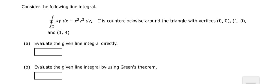 Consider the following line integral.
xy dx + x2y3 dy, Cis counterclockwise around the triangle with vertices (0, 0), (1, 0),
and (1, 4)
(a) Evaluate the given line integral directly.
(b) Evaluate the given line integral by using Green's theorem.
