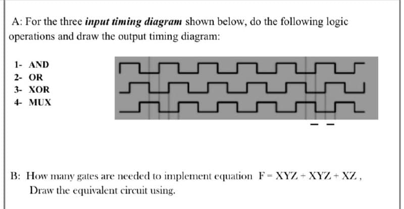 A: For the three input timing diagram shown below, do the following logic
operations and draw the output timing diagram:
1- AND
2- OR
3- XOR
4- MUX
B: How many gates are needed to implement equation F= XYZ+ XYZ+ XZ,
Draw the equivalent circuit using.
