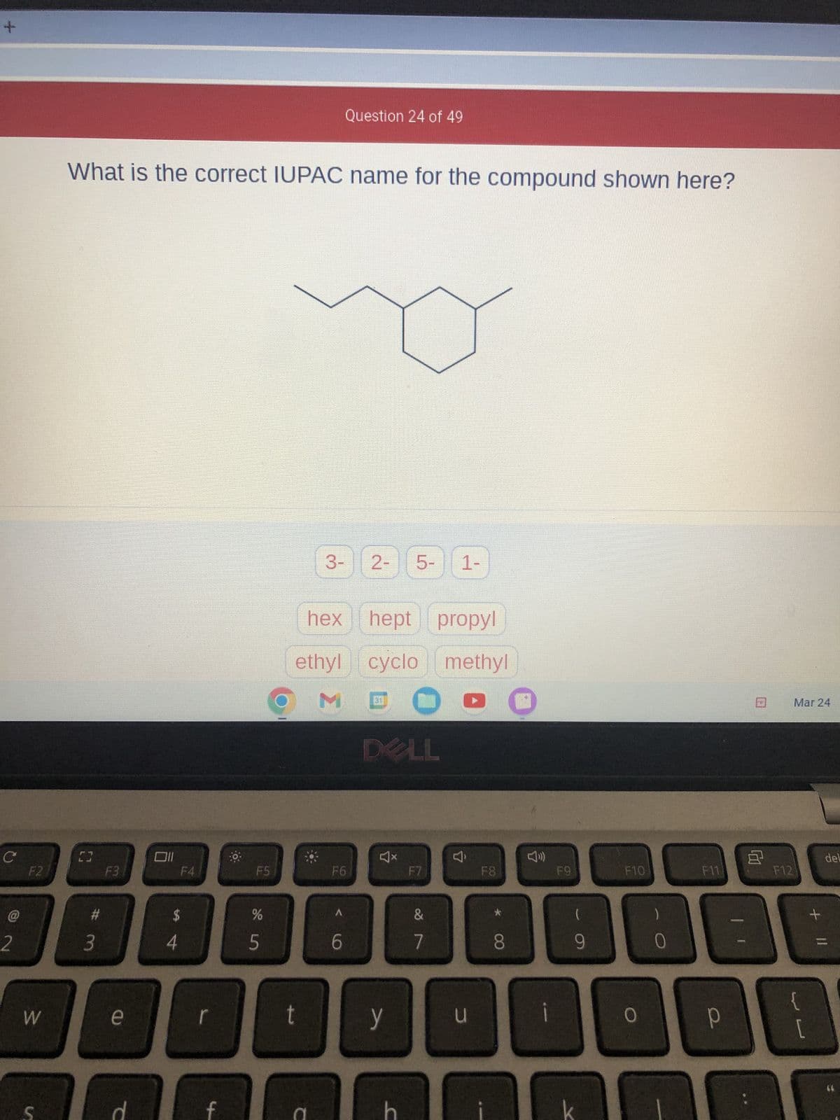 +
C
2
F2
W
S
What is the correct IUPAC name for the compound shown here?
C3
#
3
F3
e
T
Oll
F4
$
54
D
f
F5
%
5
hex
ethyl
M
t
3-
C
Question 24 of 49
F6
A
6
2- 5- 1-
hept propyl
cyclo methyl
(
DELL
y
C
F7
&
7
u
F8
8
F9
9
F10
0
0
8
F11 F12
B
Р
Mar 24
L
+ 11
del