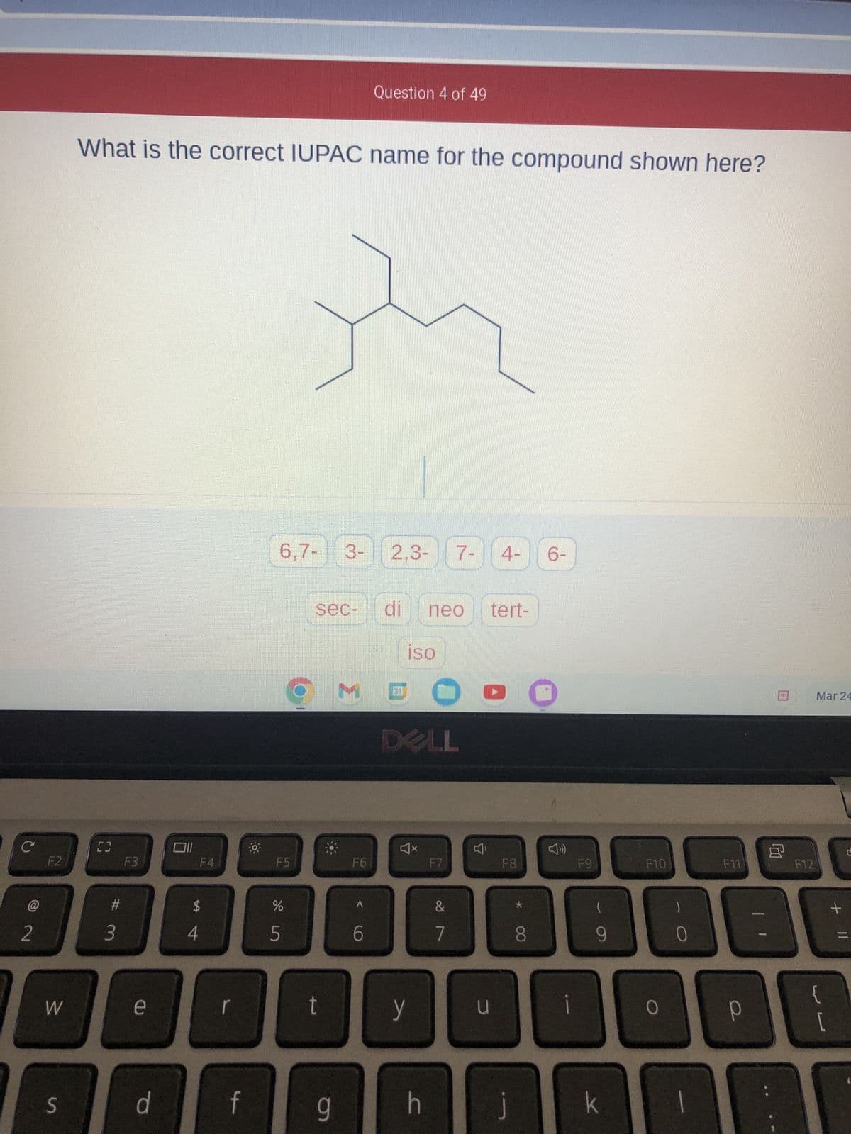 C
2
F2
W
S
What is the correct IUPAC name for the compound shown here?
C3
#m
3
F3
d
F4
$
f
6,7- 3- 2,3- 7- 4-
F5
de in
%
5
D
sec-
OM
t
9
Question 4 of 49
F6
6
di neo tert-
iso
DELL
y
h
F7
&
7
u
F8
*
8
6-
i
F9
(
9
k
F10
0
1
F12
B
Р
Mar 24
{
[
+
11