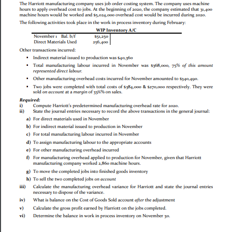 The Harriott manufacturing company uses job order costing system. The company uses machine
hours to apply overhead cost to jobs. At the beginning of 2020, the company estimated that 31,400
machine hours would be worked and s5,024,000 overhead cost would be incurred during 2020.
The following activities took place in the work in process inventory during February:
WIP Inventory A/C
November i Bal. b/f
$51,250
Direct Materials Used
256,400
Other transactions incurred:
• Indirect material issued to production was s40,360
• Total manufacturing labour incurred in November was $368,000, 75% of this amount
represented direct labour.
• Other manufacturing overhead costs incurred for November amounted to s340,490.
• Two jobs were completed with total costs of s384,000 & s270,000 respectively. They were
sold on account at a margin of 33%% on sales.
Required:
i)
ii)
Compute Harriott's predetermined manufacturing overhead rate for 2020.
State the journal entries necessary to record the above transactions in the general journal:
a) For direct materials used in November
b) For indirect material issued to production in November
c) For total manufacturing labour incurred in November
d) To assign manufacturing labour to the appropriate accounts
e) For other manufacturing overhead incurred
f) For manufacturing overhead applied to production for November, given that Harriott
manufacturing company worked 2,860 machine hours.
g) To move the completed jobs into finished goods inventory
h) To sell the two completed jobs on account
Calculate the manufacturing overhead variance for Harriott and state the journal entries
necessary to dispose of the variance.
iii)
iv)
What is balance on the Cost of Goods Sold account after the adjustment
v)
Calculate the gross profit earned by Harriott on the jobs completed.
vi)
Determine the balance in work in process inventory on November 30.
