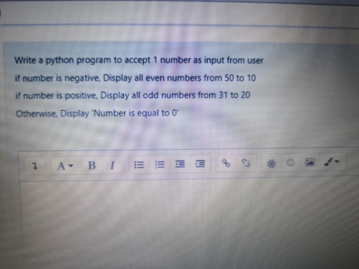 Write a python program to accept 1 number as input from user
if number is negative, Display all even numbers from 50 to 10
if number is positive, Display all odd numbers from 31 to 20
Otherwise, Display 'Number is equal to 0
A BI E E E E
