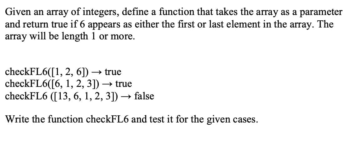 Given an array of integers, define a function that takes the array as a parameter
and return true if 6 appears as either the first or last element in the array. The
array will be length 1 or more.
checkFL6([1, 2, 6])
checkFL6([6, 1, 2, 3]) –
checkFL6 ([13, 6, 1, 2, 3]) → false
→ true
» true
Write the function checkFL6 and test it for the given cases.
