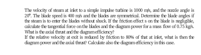 The velocity of steam at inlet to a simple impulse turbine is 1000 mys, and the mzle angle is
20°. The blade speed is 400 m/s and the blades are symmetrical. Determine the blade angles if
the steam is to enter the blades without shock. If the friction effect s on the blade is regligible,
calculate the tangential force on the blades and the diagram power for a mass flow of 0.75 kg/s.
What is the axial thrust and the diagramefficiency?
If the relative velocity at exit is recuced by friction to 80% of that at inlet, what is then the
diagram power and the axial thrust? Calculate also the diagram efficiency in this case.
