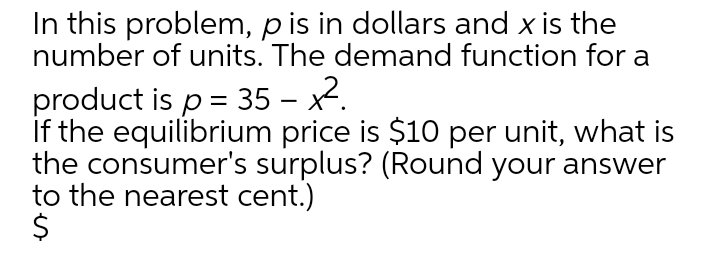 In this problem, p is in dollars and x is the
number of units. The demand function for a
product is p = 35 – x2.
If the equilibrium price is $10 per unit, what is
the consumer's surplus? (Round your answer
to the nearest cent.)
