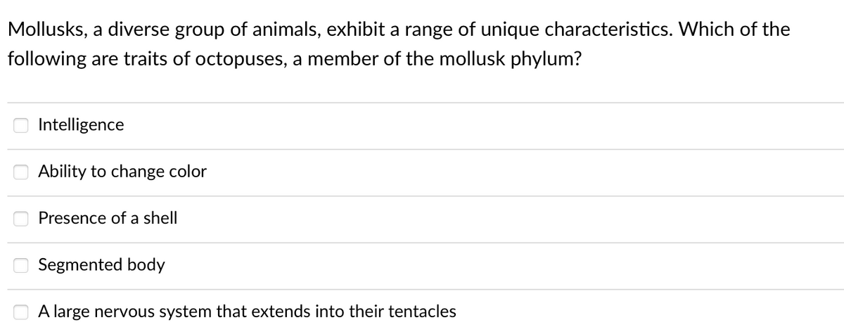 Mollusks, a diverse group of animals, exhibit a range of unique characteristics. Which of the
following are traits of octopuses, a member of the mollusk phylum?
Intelligence
Ability to change color
Presence of a shell
Segmented body
A large nervous system that extends into their tentacles