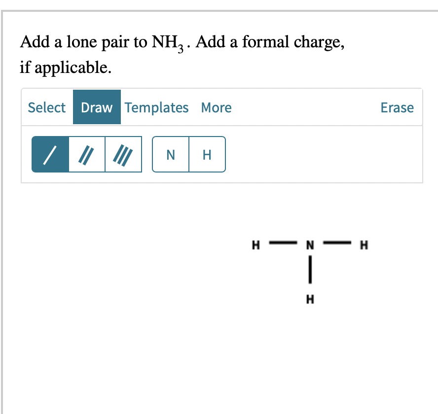 Add a lone pair to NH3. Add a formal charge,
if applicable.
Select Draw Templates More
NH
I
H-
- H
T
H
Erase