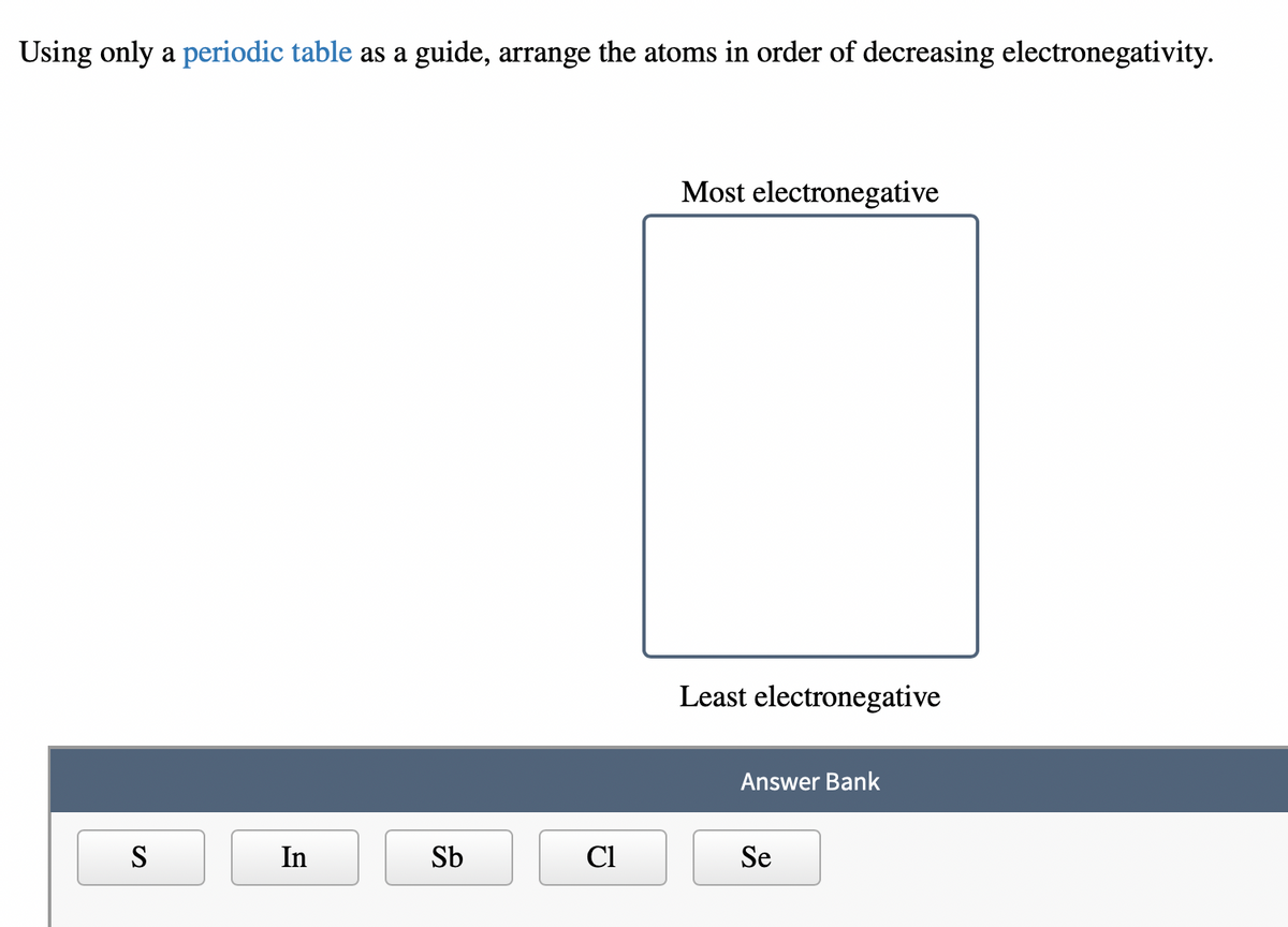 Using only a periodic table as a guide, arrange the atoms in order of decreasing electronegativity.
S
In
Sb
Cl
Most electronegative
Least electronegative
Answer Bank
Se
