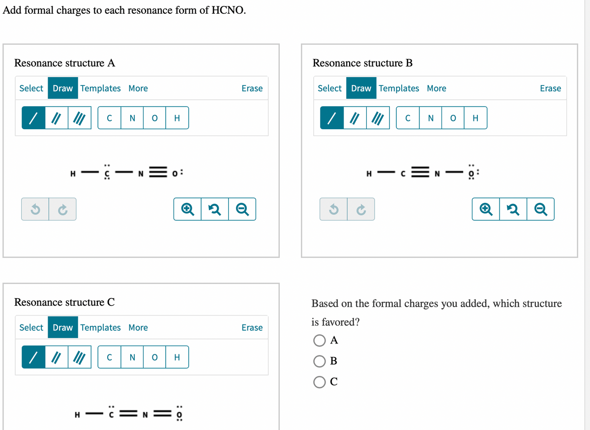 Add formal charges to each resonance form of HCNO.
Resonance structure A
Select Draw Templates More
/ |||||| C N
H — c —
Resonance structure C
Select Draw Templates More
C
N
N
H
0:
Q 2
NOH
-C=N=0
Erase
2 Q
Erase
Resonance structure B
Select Draw Templates More
/ |||||| C N O
H
—
H
Erase
2 Q
Based on the formal charges you added, which structure
is favored?
A
B
C