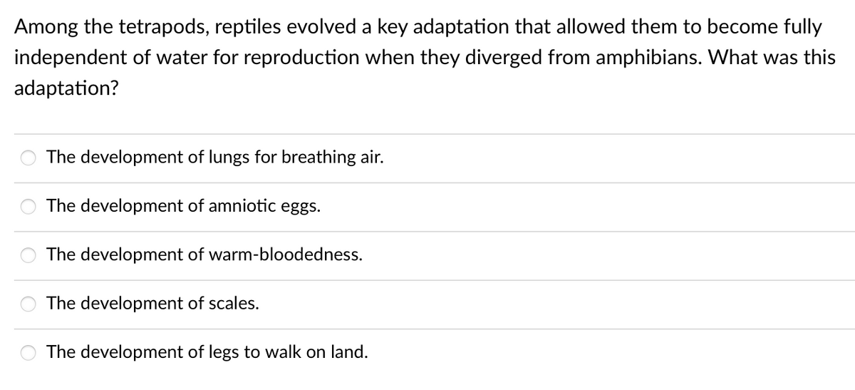 Among the tetrapods, reptiles evolved a key adaptation that allowed them to become fully
independent of water for reproduction when they diverged from amphibians. What was this
adaptation?
The development of lungs for breathing air.
The development of amniotic eggs.
The development of warm-bloodedness.
The development of scales.
The development of legs to walk on land.