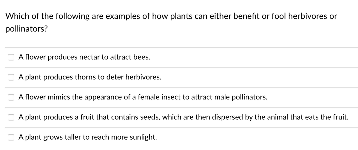 Which of the following are examples of how plants can either benefit or fool herbivores or
pollinators?
A flower produces nectar to attract bees.
A plant produces thorns to deter herbivores.
A flower mimics the appearance of a female insect to attract male pollinators.
A plant produces a fruit that contains seeds, which are then dispersed by the animal that eats the fruit.
A plant grows taller to reach more sunlight.