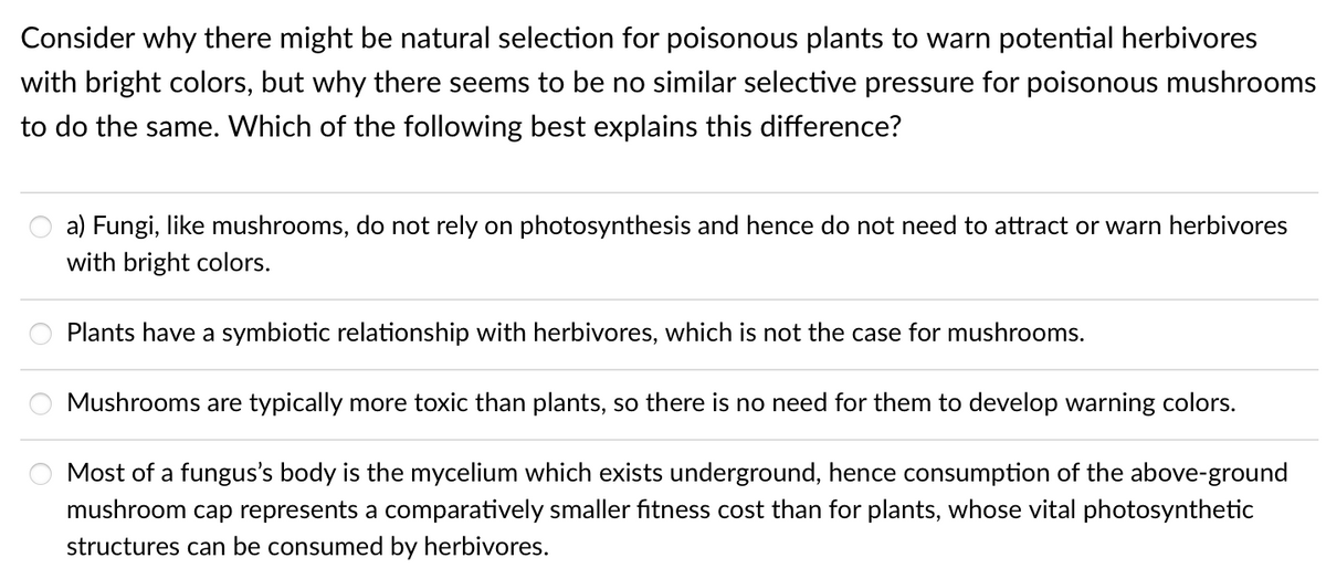 Consider why there might be natural selection for poisonous plants to warn potential herbivores
with bright colors, but why there seems to be no similar selective pressure for poisonous mushrooms
to do the same. Which of the following best explains this difference?
a) Fungi, like mushrooms, do not rely on photosynthesis and hence do not need to attract or warn herbivores
with bright colors.
Plants have a symbiotic relationship with herbivores, which is not the case for mushrooms.
Mushrooms are typically more toxic than plants, so there is no need for them to develop warning colors.
Most of a fungus's body is the mycelium which exists underground, hence consumption of the above-ground
mushroom cap represents a comparatively smaller fitness cost than for plants, whose vital photosynthetic
structures can be consumed by herbivores.