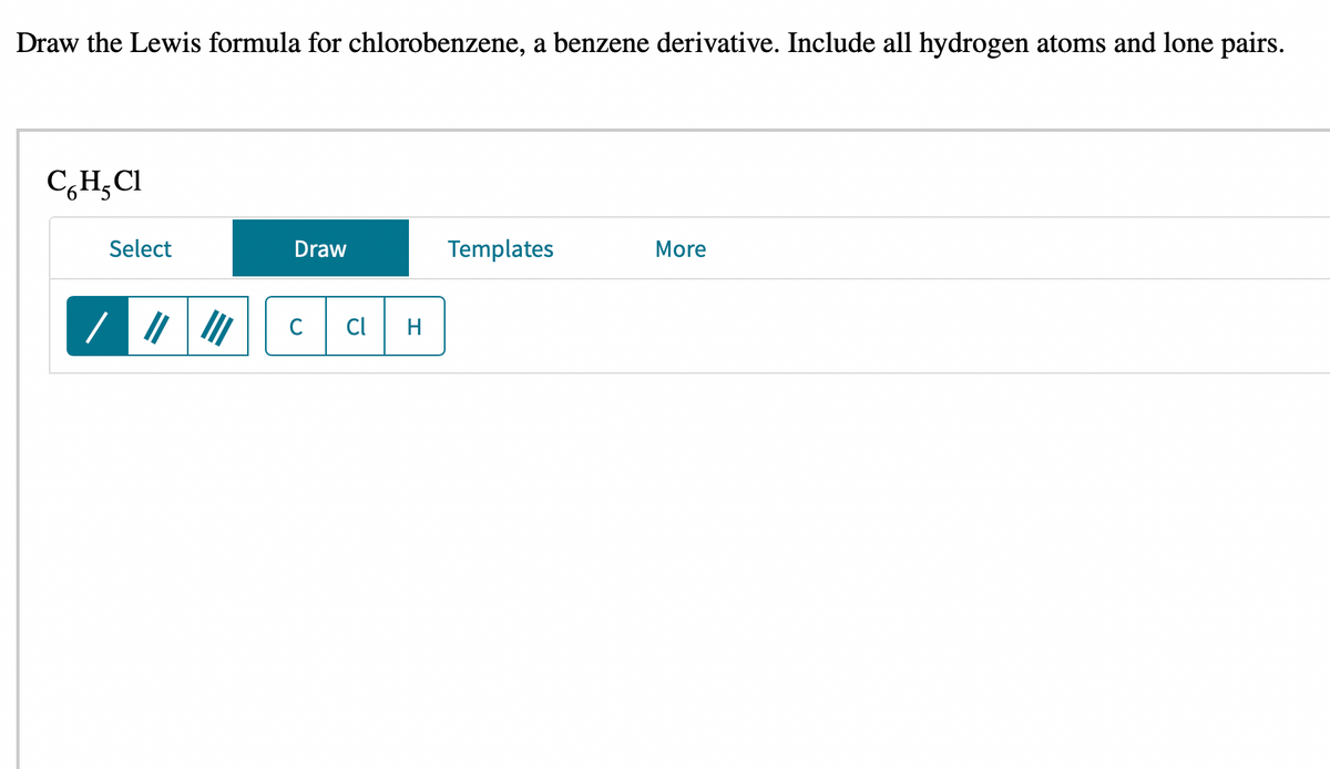 Draw the Lewis formula for chlorobenzene, a benzene derivative. Include all hydrogen atoms and lone pairs.
CH, Cl
Select
Draw
C Cl H
Templates
More