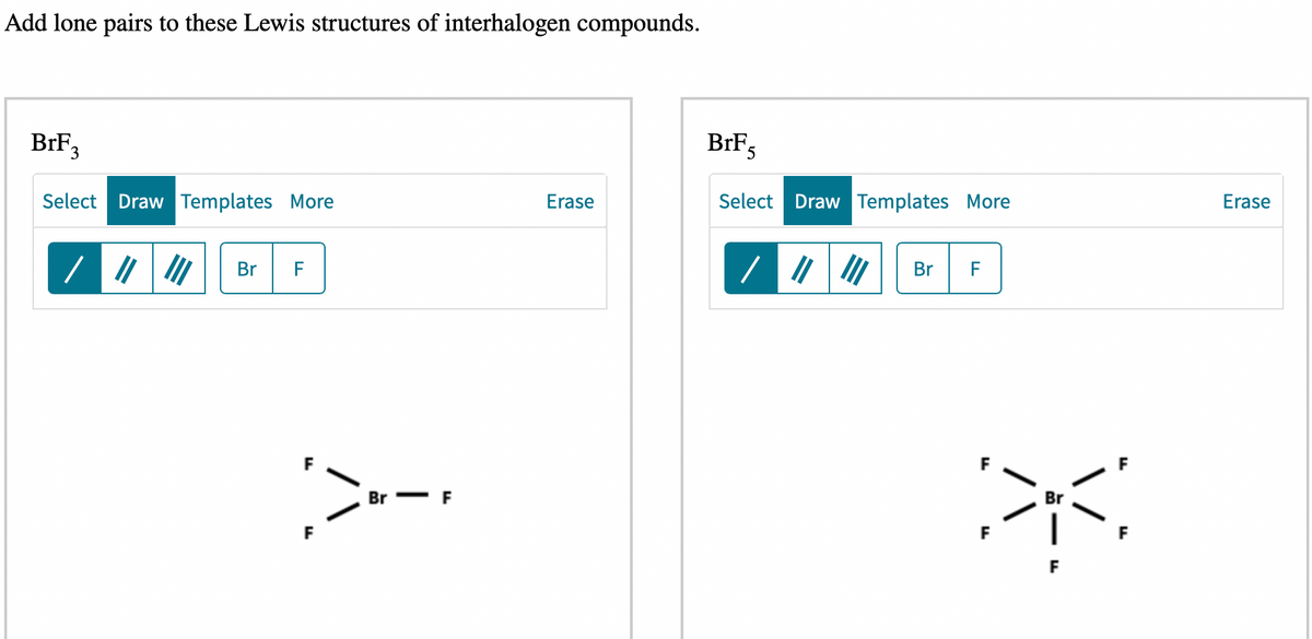 Add lone pairs to these Lewis structures of interhalogen compounds.
BrF₂
3
Select Draw Templates More
/
Br
F
F
:>--
F
Br- F
Erase
BrF
5
Select Draw Templates More
/ ||||| Br F
Br
F
Erase