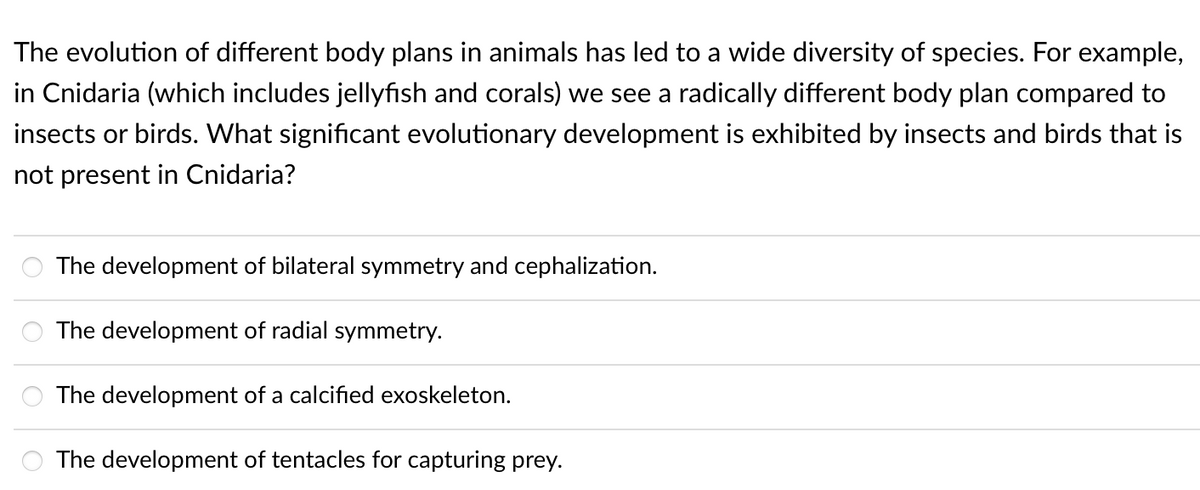 The evolution of different body plans in animals has led to a wide diversity of species. For example,
in Cnidaria (which includes jellyfish and corals) we see a radically different body plan compared to
insects or birds. What significant evolutionary development is exhibited by insects and birds that is
not present in Cnidaria?
The development of bilateral symmetry and cephalization.
The development of radial symmetry.
The development of a calcified exoskeleton.
The development of tentacles for capturing prey.
