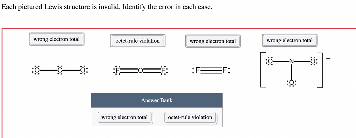 Each pictured Lewis structure is invalid. Identify the error in each case.
wrong electron total
:0—C—0:
octet-rule violation
Answer Bank
wrong electron total
wrong electron total
F
octet-rule violation
FF:
wrong electron total
:0:
-0: