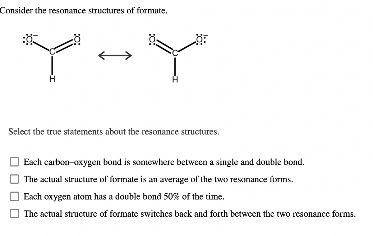 Consider the resonance structures of formate.
"Y"
Select the true statements about the resonance structures.
Each carbon-oxygen bond is somewhere between a single and double bond.
The actual structure of formate is an average of the two resonance forms.
Each oxygen atom has a double bond 50% of the time.
The actual structure of formate switches back and forth between the two resonance forms.