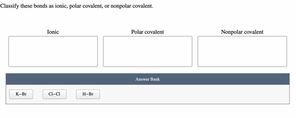 Classify these bonds as ionic, polar covalent, or nonpolar covalent.
K-Br
Ionic
Cl-Cl
H-Br
Polar covalent
Answer Bank
Nonpolar covalent