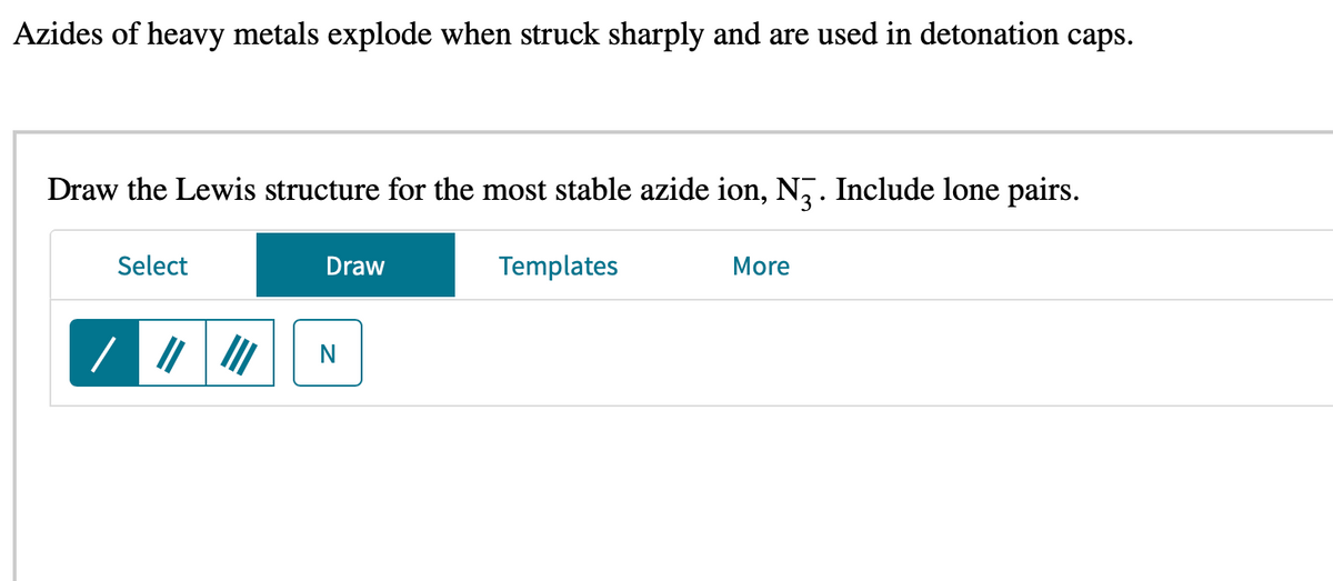 Azides of heavy metals explode when struck sharply and are used in detonation caps.
Draw the Lewis structure for the most stable azide ion, N3. Include lone pairs.
Select
/ ||||||
Draw
N
Templates
More