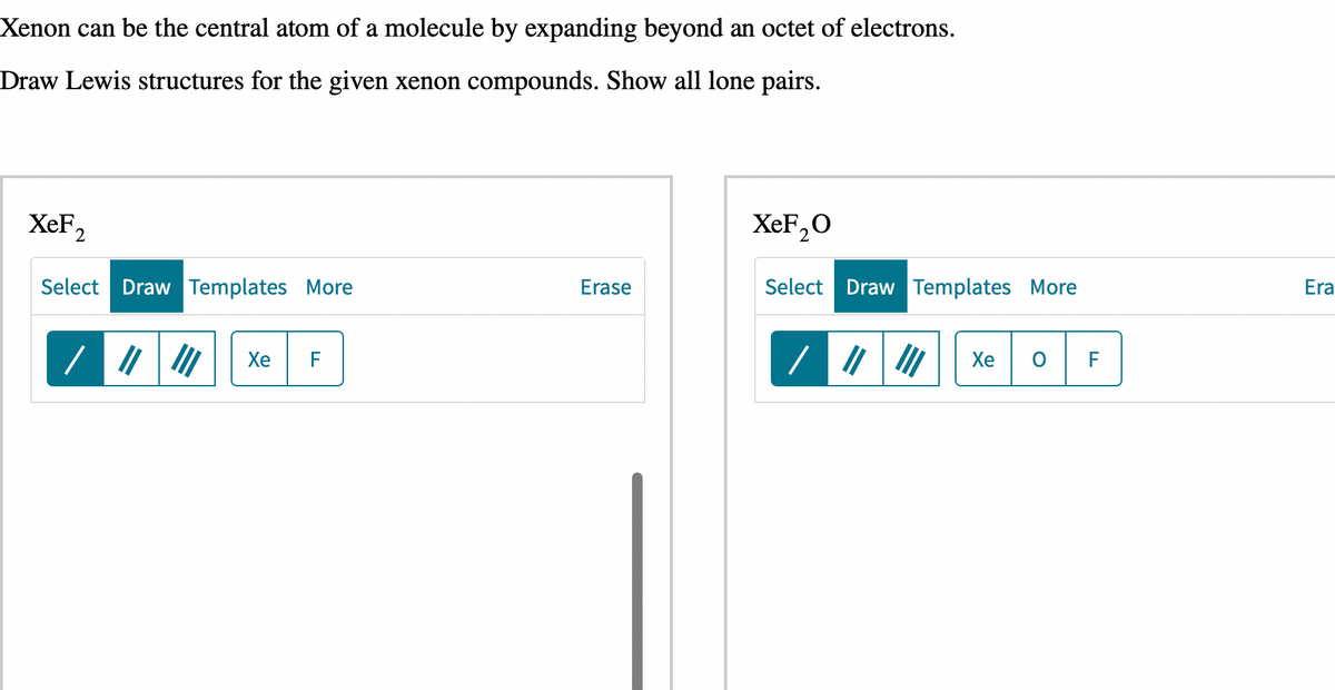 Xenon can be the central atom of a molecule by expanding beyond an octet of electrons.
Draw Lewis structures for the given xenon compounds. Show all lone pairs.
XeF,
Select Draw Templates More
||||| Xe F
Erase
XeF₂0
Select Draw Templates More
Xe
F
Era