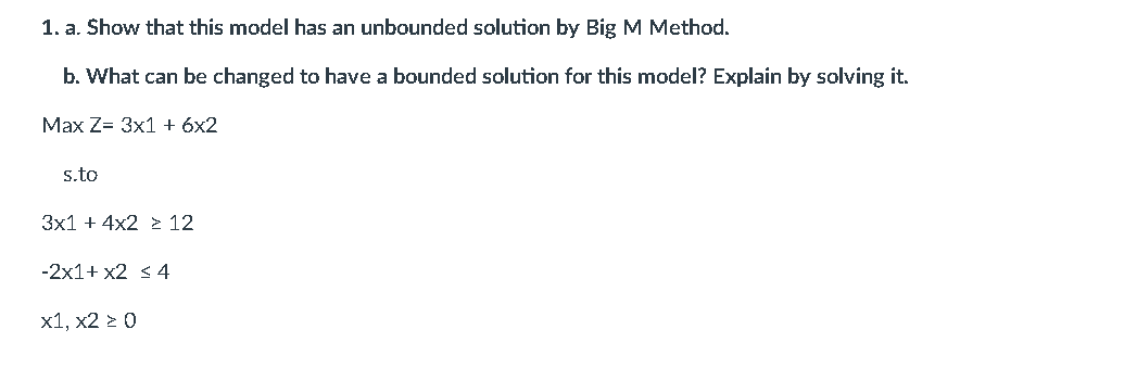1. a. Show that this model has an unbounded solution by Big M Method.
b. What can be changed to have a bounded solution for this model? Explain by solving it.
Max Z= 3x1 + 6x2
s.to
3x1 + 4x2 2 12
-2x1+ x2 s 4
x1, x2 2 0
