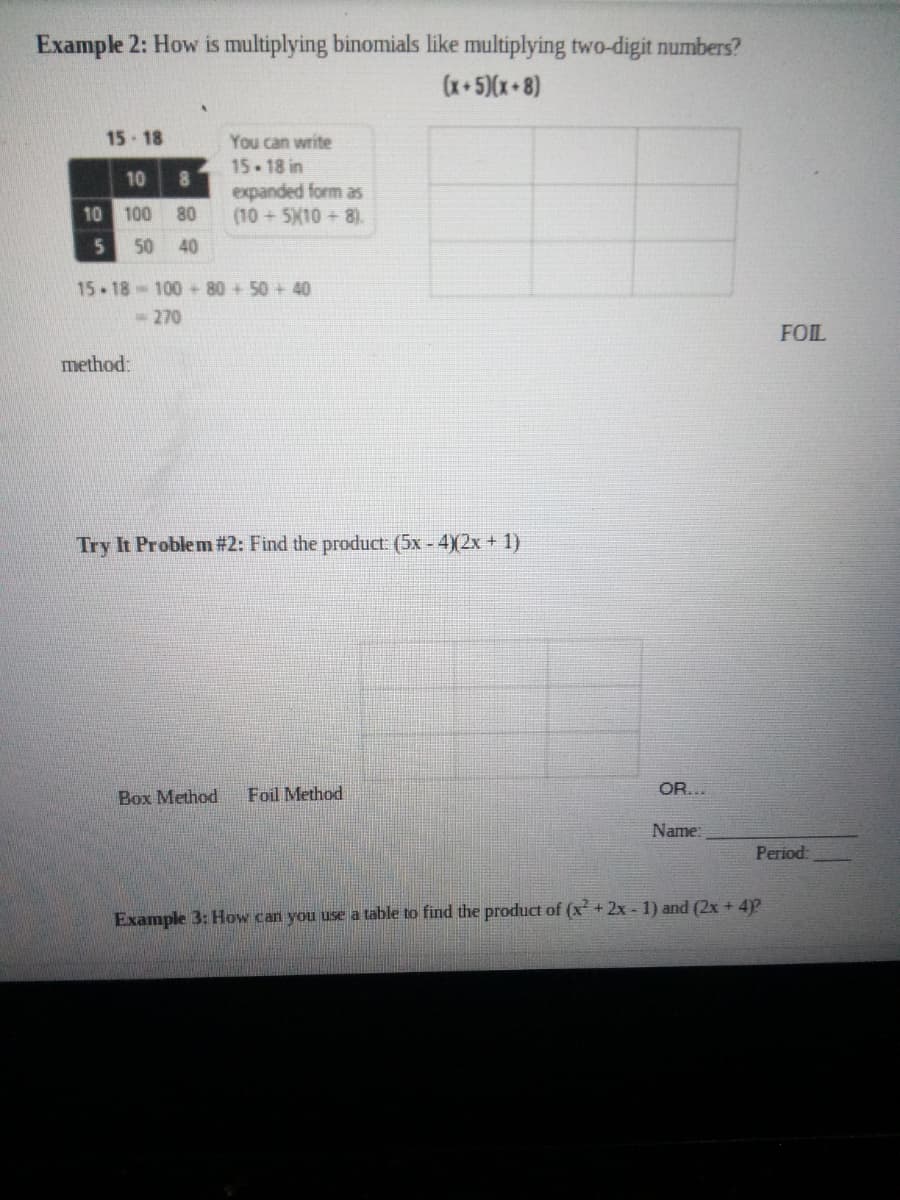 Example 2: How is multiplying binomials like multiplying two-digit numbers?
(x+5)(x+8)
15-18
You can write
15-18 in
8
expanded form as
(10+5X10 8).
10
10 100
80
50
40
15-18-100+80 +50 + 40
-270
FOIL
method:
Try It Problem # 2: Find the product (5x - 4)2x + 1)
Box Method
Foil Method
OR...
Name:
Period:
Example 3: How can you use a table to find the product of (x + 2x - 1) and (2x + 4)?
