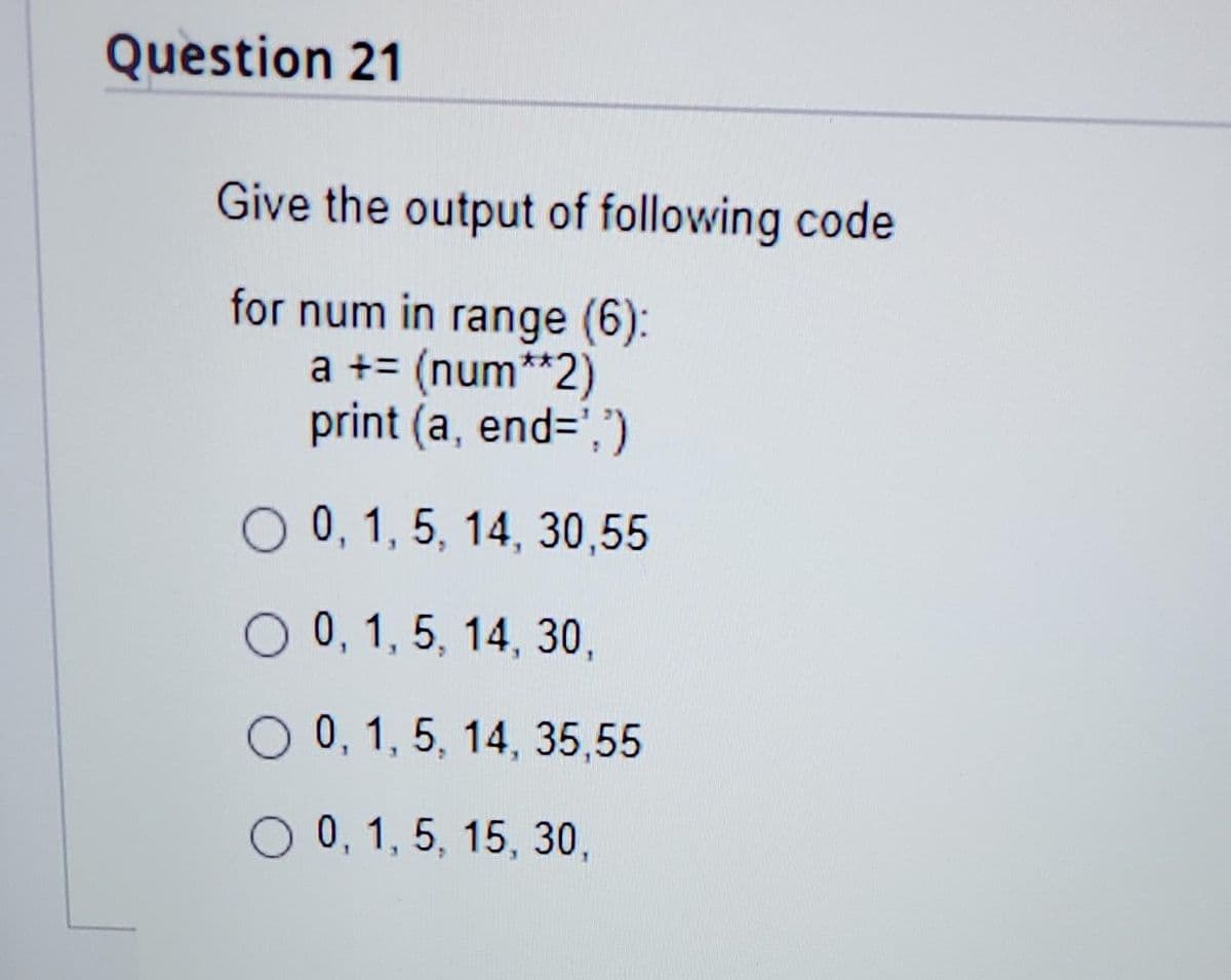 Question 21
Give the output of following code
for num in range (6):
a += (num**2)
print (a, end=',")
O 0, 1, 5, 14, 30,55
O 0, 1, 5, 14, 30,
O 0, 1, 5, 14, 35,55
O 0, 1, 5, 15, 30,
