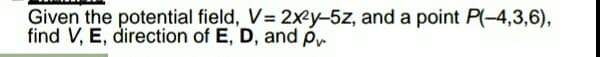 Given the potential field, V= 2xey-5z, and a point P(-4,3,6),
find V, E, direction of E, D, and p.
