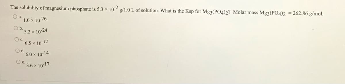 The solubility of magnesium phosphate is 5.3 × 102 g/1.0 L of solution. What is the Ksp for Mg3(PO4)2? Molar mass Mg3(PO4)2 = 262.86 g/mol.
a.
1.0 x 10-26
O b.
5.2 × 10-24
Oc.
6,5 × 10-12
Od.
6.0 x 10-14
Oe.
3.6 x 10-17
