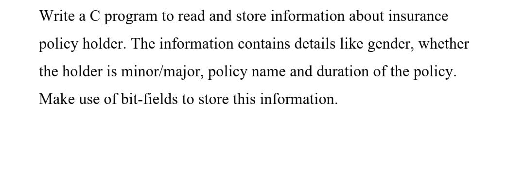 Write a C program to read and store information about insurance
policy holder. The information contains details like gender, whether
the holder is minor/major, policy name and duration of the policy.
Make use of bit-fields to store this information.