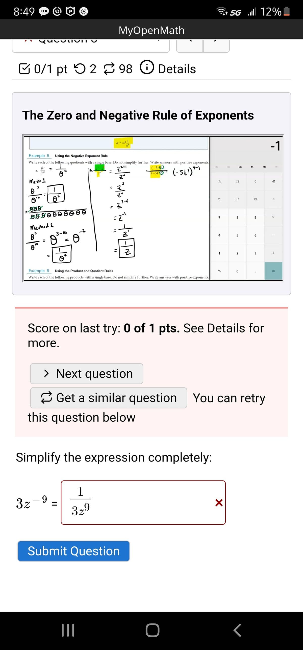 8:49
Gr 5G ll 12%
МyOpenMath
COtTO IT U
V 0/1 pt 5 2 98 O Details
The Zero and Negative Rule of Exponents
a
-1
a"
Example 5
Using the Negative Exponent Rule
Write each of the following quotients with a single base. Do not simplify further. Write answers with positive exponents.
03
а.
010
241
(-51O
(-5t2)*
MC
MR
M+
M-
MS
M
%3D
(-5t
Meth 1
%
CE
%3D
3-4
x?
7
8
Methed 2
3-10
-7
4
근
1
3
Example 6
Using the
duct and Quotien
Write each of the following products with a single base. Do not simplify further. Write answers with positive exponents.
Score on last try: 0 of 1 pts. See Details for
more.
> Next question
2 Get a similar question
You can retry
this question below
Simplify the expression completely:
1
3z -9
%3D
329
Submit Question
