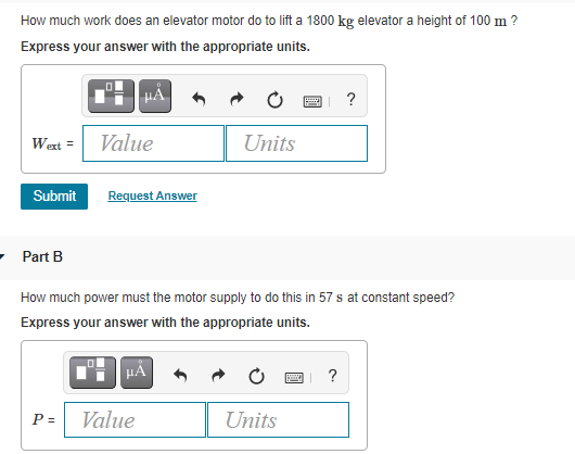How much work does an elevator motor do to lift a 1800 kg elevator a height of 100 m ?
Express your answer with the appropriate units.
Wext =
Value
Units
Submit
Request Answer
- Part B
How much power must the motor supply to do this in 57 s at constant speed?
Express your answer with the appropriate units.
