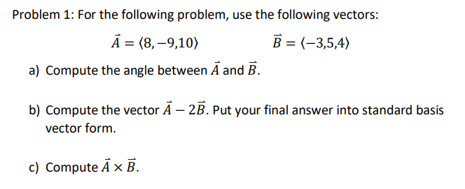 Problem 1: For the following problem, use the following vectors:
А 3 (8, —9,10)
В 3 (-3,5,4)
a) Compute the angle between A and B.
b) Compute the vector Ā – 2B. Put your final answer into standard basis
vector form.
c) Compute Ā x B.
